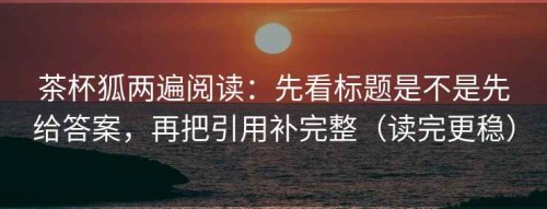 茶杯狐两遍阅读：先看标题是不是先给答案，再把引用补完整（读完更稳）