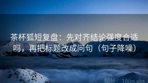茶杯狐短复盘：先对齐结论强度合适吗，再把标题改成问句（句子降噪）