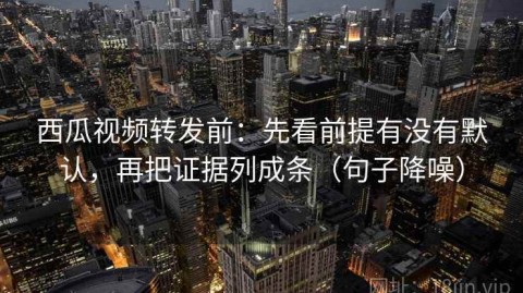 西瓜视频转发前：先看前提有没有默认，再把证据列成条（句子降噪）