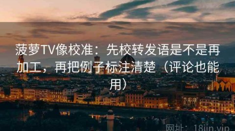 菠萝TV像校准：先校转发语是不是再加工，再把例子标注清楚（评论也能用）