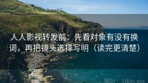 人人影视转发前：先看对象有没有换词，再把镜头选择写明（读完更清楚）