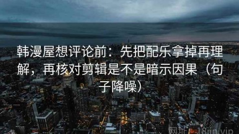 韩漫屋想评论前：先把配乐拿掉再理解，再核对剪辑是不是暗示因果（句子降噪）