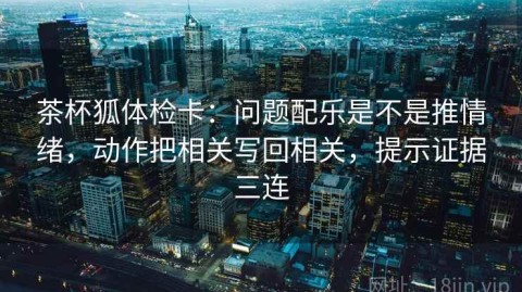 茶杯狐体检卡：问题配乐是不是推情绪，动作把相关写回相关，提示证据三连