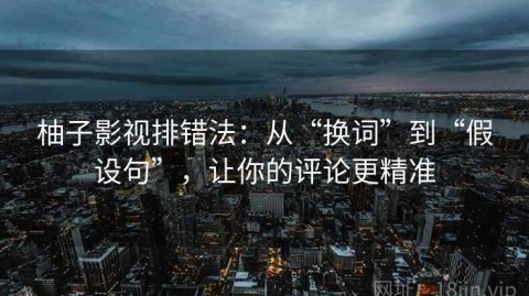 柚子影视排错法：从“换词”到“假设句”，让你的评论更精准