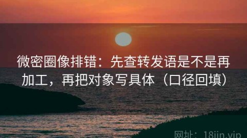 微密圈像排错：先查转发语是不是再加工，再把对象写具体（口径回填）