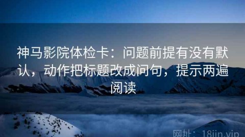 神马影院体检卡：问题前提有没有默认，动作把标题改成问句，提示两遍阅读