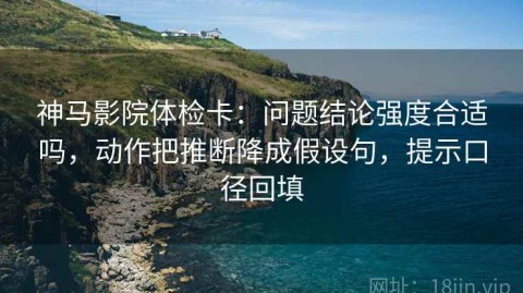 神马影院体检卡：问题结论强度合适吗，动作把推断降成假设句，提示口径回填