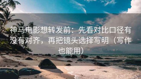 神马电影想转发前：先看对比口径有没有对齐，再把镜头选择写明（写作也能用）