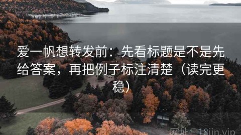 爱一帆想转发前：先看标题是不是先给答案，再把例子标注清楚（读完更稳）