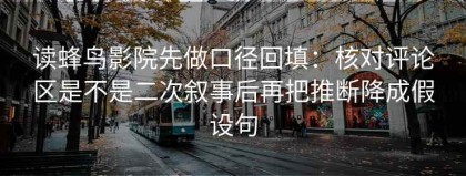 读蜂鸟影院先做口径回填：核对评论区是不是二次叙事后再把推断降成假设句