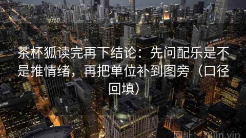 茶杯狐读完再下结论：先问配乐是不是推情绪，再把单位补到图旁（口径回填）