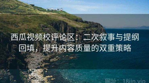 西瓜视频校评论区：二次叙事与提纲回填，提升内容质量的双重策略