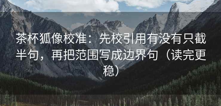 茶杯狐像校准：先校引用有没有只截半句，再把范围写成边界句（读完更稳）