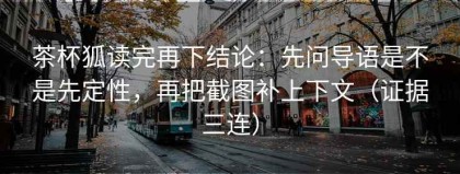茶杯狐读完再下结论：先问导语是不是先定性，再把截图补上下文（证据三连）
