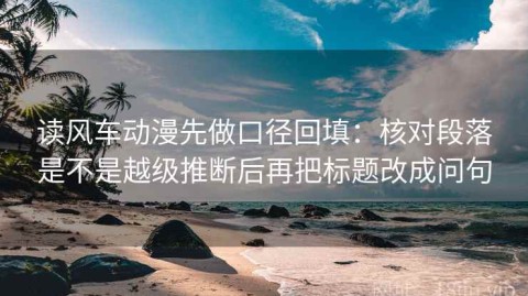读风车动漫先做口径回填：核对段落是不是越级推断后再把标题改成问句
