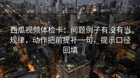 西瓜视频体检卡：问题例子有没有当规律，动作把前提补一句，提示口径回填