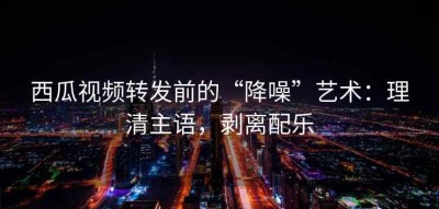 西瓜视频转发前的“降噪”艺术：理清主语，剥离配乐