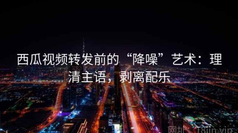 西瓜视频转发前的“降噪”艺术：理清主语，剥离配乐