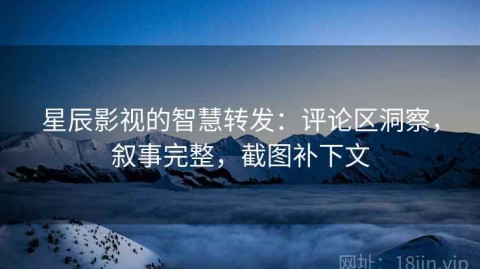 星辰影视的智慧转发：评论区洞察，叙事完整，截图补下文