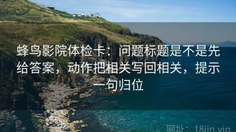 蜂鸟影院体检卡：问题标题是不是先给答案，动作把相关写回相关，提示一句归位