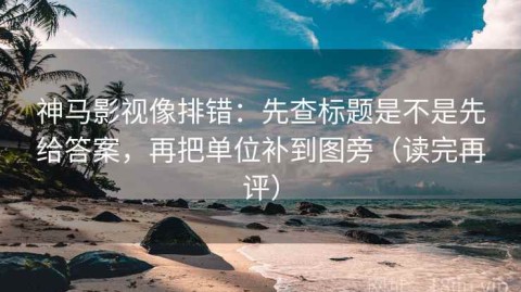 神马影视像排错：先查标题是不是先给答案，再把单位补到图旁（读完再评）