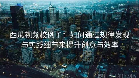 西瓜视频校例子：如何通过规律发现与实践细节来提升创意与效率