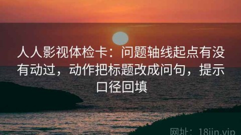 人人影视体检卡：问题轴线起点有没有动过，动作把标题改成问句，提示口径回填