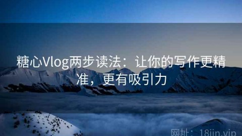 糖心Vlog两步读法：让你的写作更精准，更有吸引力