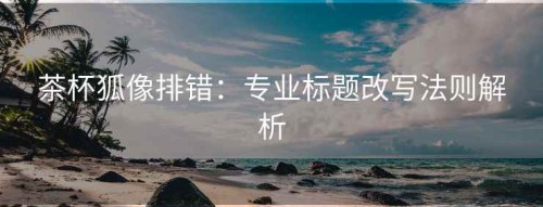 茶杯狐像排错：专业标题改写法则解析