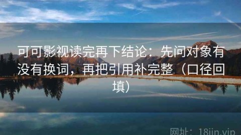 可可影视读完再下结论：先问对象有没有换词，再把引用补完整（口径回填）