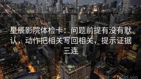星辰影院体检卡：问题前提有没有默认，动作把相关写回相关，提示证据三连