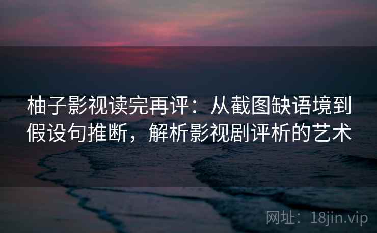 柚子影视读完再评：从截图缺语境到假设句推断，解析影视剧评析的艺术