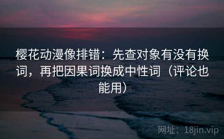 樱花动漫像排错：先查对象有没有换词，再把因果词换成中性词（评论也能用）