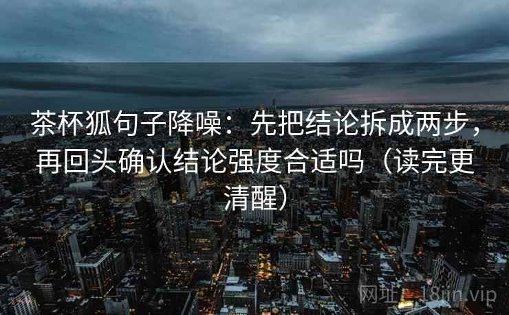 茶杯狐句子降噪：先把结论拆成两步，再回头确认结论强度合适吗（读完更清醒）