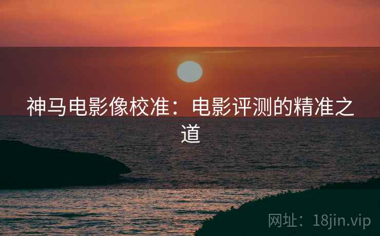 神马电影像校准：电影评测的精准之道
