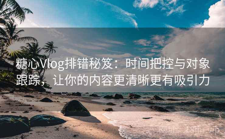 糖心Vlog排错秘笈：时间把控与对象跟踪，让你的内容更清晰更有吸引力