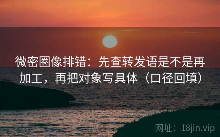 微密圈像排错：先查转发语是不是再加工，再把对象写具体（口径回填）