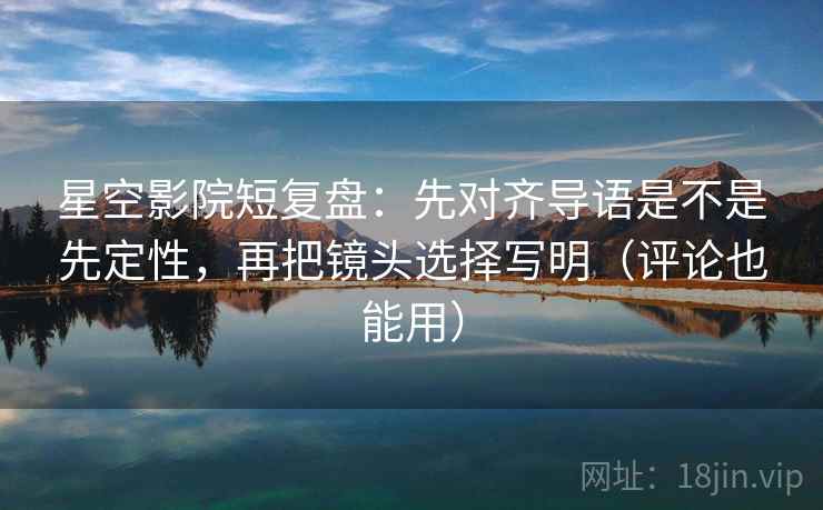 星空影院短复盘：先对齐导语是不是先定性，再把镜头选择写明（评论也能用）