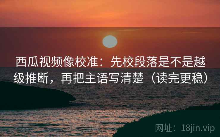 西瓜视频像校准：先校段落是不是越级推断，再把主语写清楚（读完更稳）