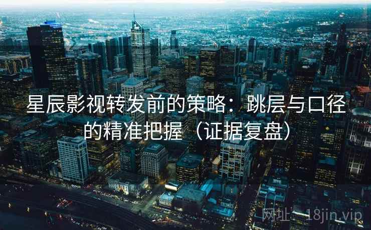 星辰影视转发前的策略：跳层与口径的精准把握（证据复盘）