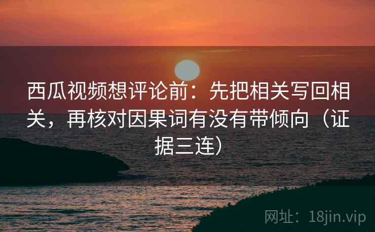 西瓜视频想评论前：先把相关写回相关，再核对因果词有没有带倾向（证据三连）