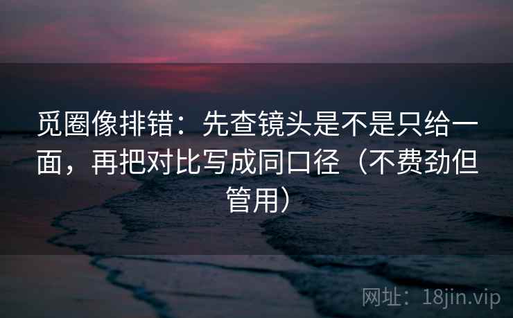觅圈像排错：先查镜头是不是只给一面，再把对比写成同口径（不费劲但管用）
