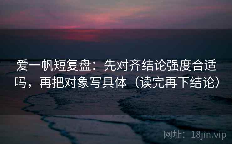 爱一帆短复盘：先对齐结论强度合适吗，再把对象写具体（读完再下结论）