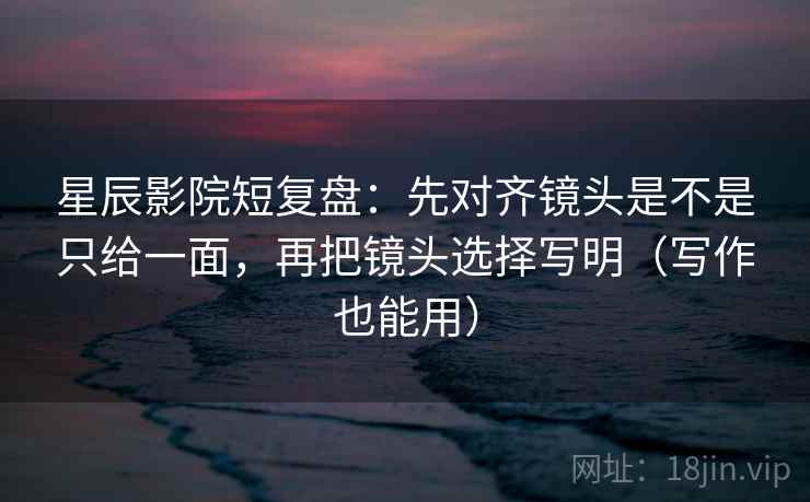 星辰影院短复盘：先对齐镜头是不是只给一面，再把镜头选择写明（写作也能用）