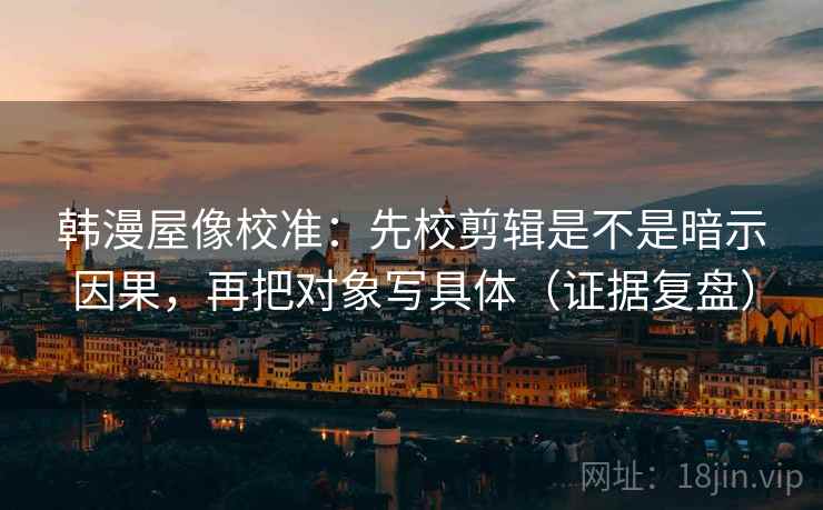 韩漫屋像校准：先校剪辑是不是暗示因果，再把对象写具体（证据复盘）