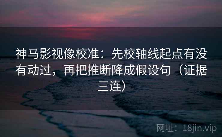 神马影视像校准:先校轴线起点有没有动过,再把推断降成假设句(证据三连) 神马影视像校准:先校轴线起点有没有动过,再把推断降成假设句(证据三连)