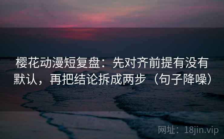 樱花动漫短复盘：先对齐前提有没有默认，再把结论拆成两步（句子降噪）