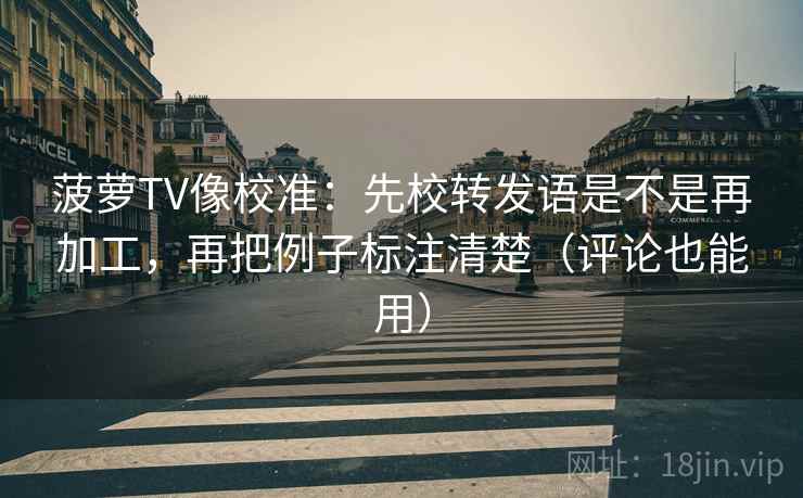 菠萝TV像校准：先校转发语是不是再加工，再把例子标注清楚（评论也能用）