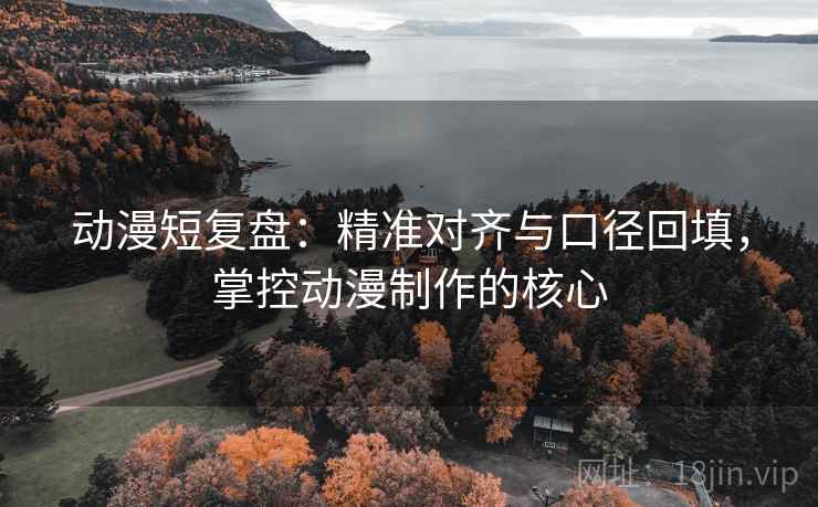 动漫短复盘：精准对齐与口径回填，掌控动漫制作的核心