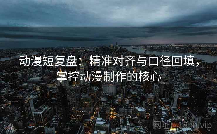 动漫短复盘：精准对齐与口径回填，掌控动漫制作的核心